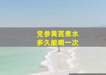 党参黄芪煮水多久能喝一次