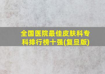 全国医院最佳皮肤科专科排行榜十强(复旦版)