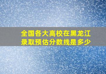 全国各大高校在黑龙江录取预估分数线是多少