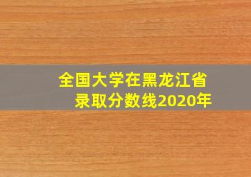 全国大学在黑龙江省录取分数线2020年