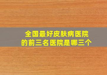 全国最好皮肤病医院的前三名医院是哪三个