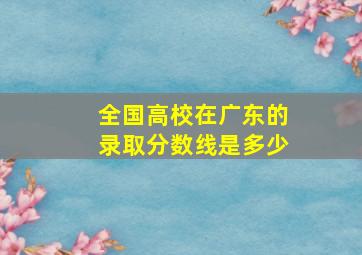 全国高校在广东的录取分数线是多少