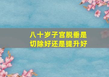 八十岁子宫脱垂是切除好还是提升好