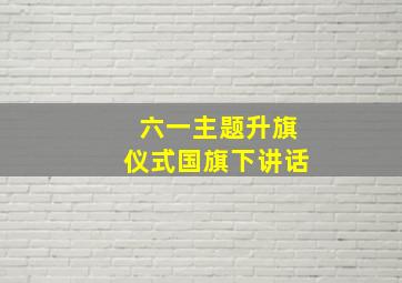 六一主题升旗仪式国旗下讲话