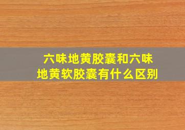 六味地黄胶囊和六味地黄软胶囊有什么区别