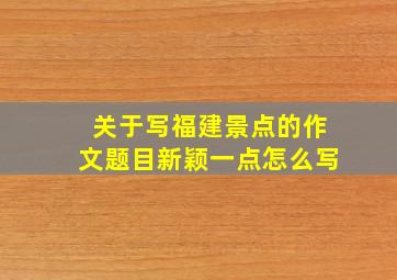 关于写福建景点的作文题目新颖一点怎么写