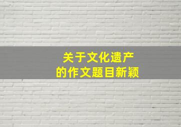 关于文化遗产的作文题目新颖