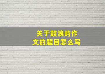 关于鼓浪屿作文的题目怎么写