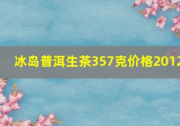 冰岛普洱生茶357克价格2012