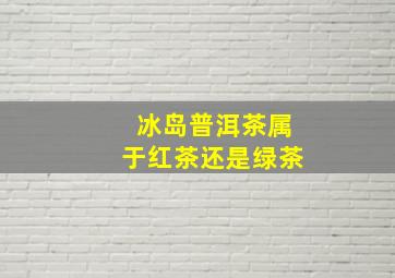 冰岛普洱茶属于红茶还是绿茶