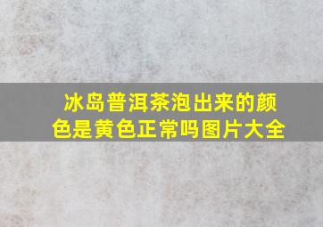 冰岛普洱茶泡出来的颜色是黄色正常吗图片大全