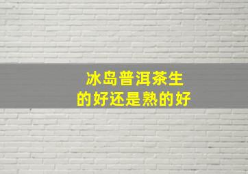 冰岛普洱茶生的好还是熟的好