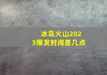 冰岛火山2023爆发时间是几点