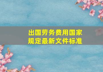 出国劳务费用国家规定最新文件标准