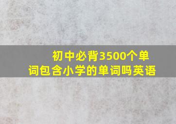 初中必背3500个单词包含小学的单词吗英语