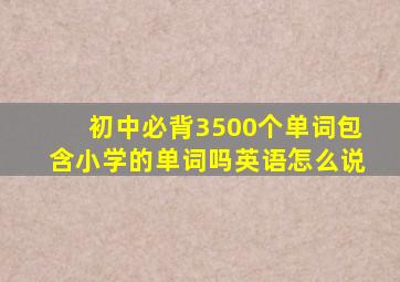 初中必背3500个单词包含小学的单词吗英语怎么说