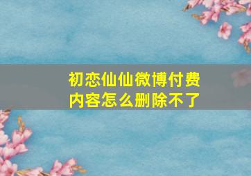 初恋仙仙微博付费内容怎么删除不了