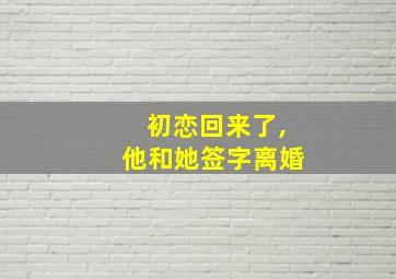 初恋回来了,他和她签字离婚