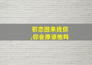 初恋回来找你,你会原谅他吗