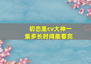 初恋是cv大神一集多长时间能看完