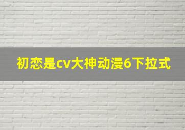 初恋是cv大神动漫6下拉式