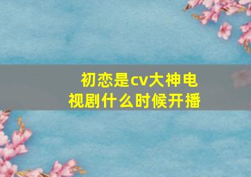 初恋是cv大神电视剧什么时候开播