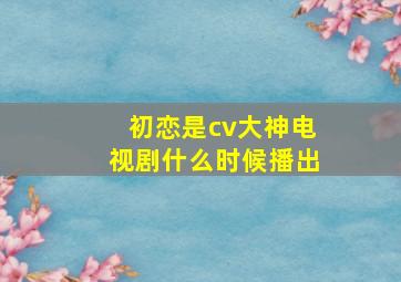 初恋是cv大神电视剧什么时候播出