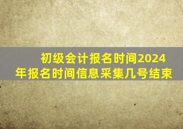 初级会计报名时间2024年报名时间信息采集几号结束