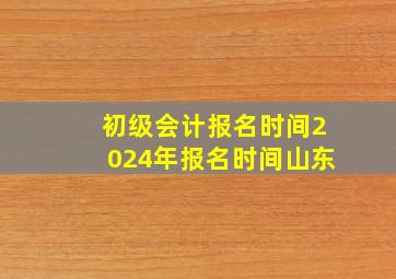 初级会计报名时间2024年报名时间山东