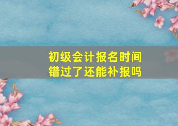 初级会计报名时间错过了还能补报吗