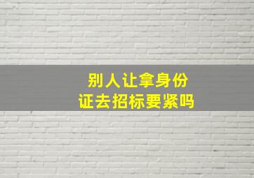 别人让拿身份证去招标要紧吗