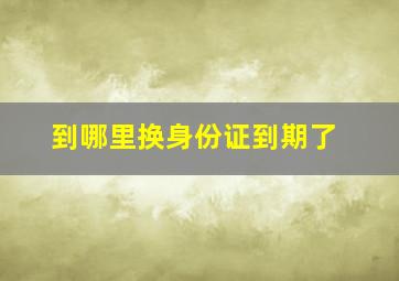 到哪里换身份证到期了