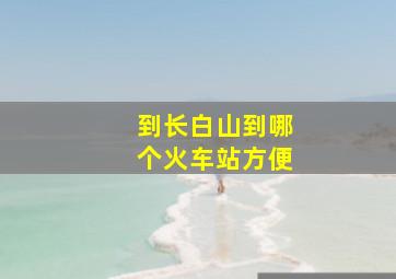 到长白山到哪个火车站方便