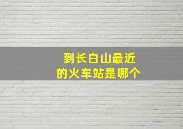 到长白山最近的火车站是哪个