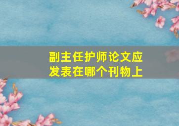 副主任护师论文应发表在哪个刊物上