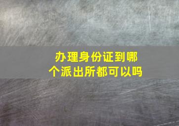 办理身份证到哪个派出所都可以吗