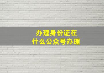 办理身份证在什么公众号办理