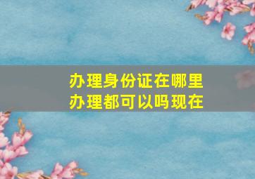 办理身份证在哪里办理都可以吗现在