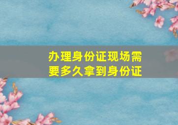 办理身份证现场需要多久拿到身份证