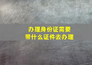 办理身份证需要带什么证件去办理