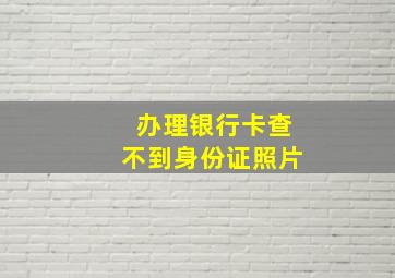 办理银行卡查不到身份证照片