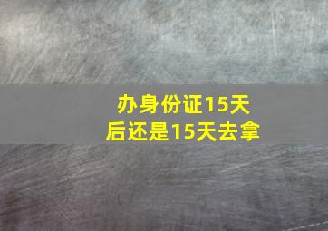 办身份证15天后还是15天去拿