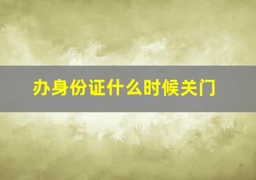 办身份证什么时候关门