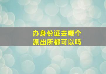 办身份证去哪个派出所都可以吗