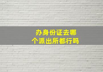 办身份证去哪个派出所都行吗