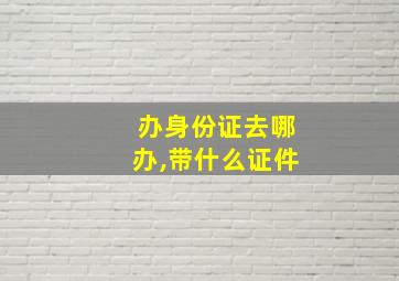 办身份证去哪办,带什么证件