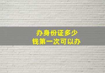 办身份证多少钱第一次可以办