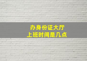 办身份证大厅上班时间是几点