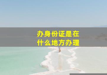 办身份证是在什么地方办理