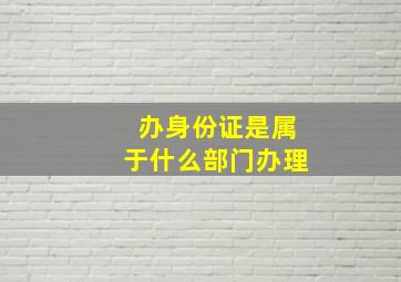 办身份证是属于什么部门办理